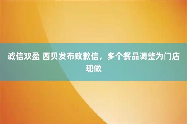 诚信双盈 西贝发布致歉信，多个餐品调整为门店现做