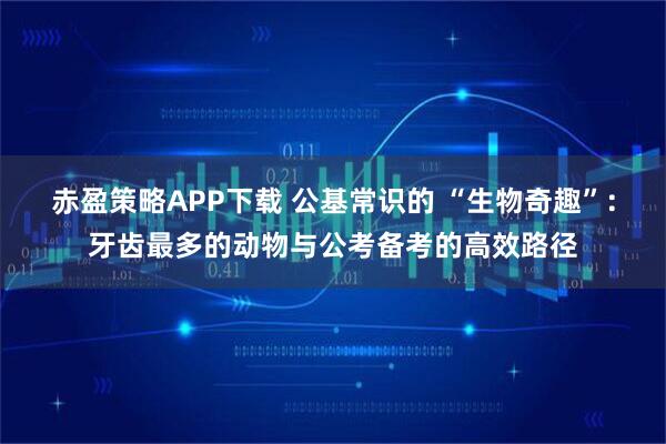 赤盈策略APP下载 公基常识的 “生物奇趣”:牙齿最多的动物与公考备考的高效路径