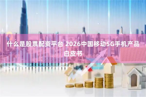 什么是股票配资平台 2026中国移动5G手机产品白皮书