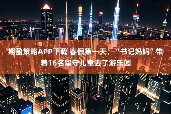 期盈策略APP下载 春假第一天，“书记妈妈”带着16名留守儿童去了游乐园