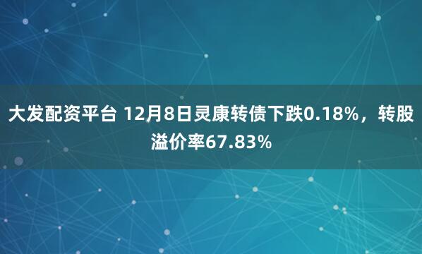 大发配资平台 12月8日灵康转债下跌0.18%，转股溢价率67.83%