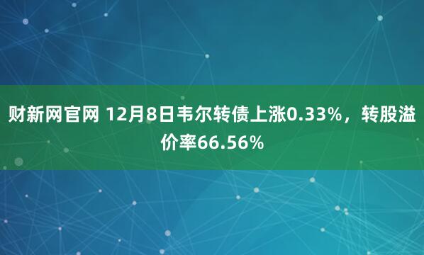 财新网官网 12月8日韦尔转债上涨0.33%，转股溢价率66.56%