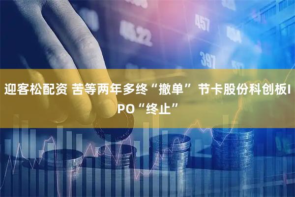 迎客松配资 苦等两年多终“撤单” 节卡股份科创板IPO“终止”