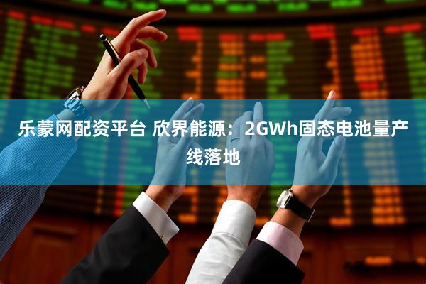 乐蒙网配资平台 欣界能源：2GWh固态电池量产线落地