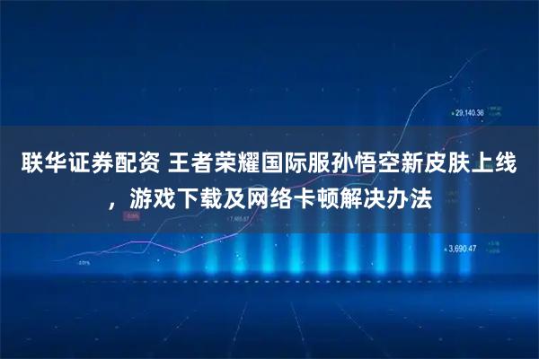 联华证券配资 王者荣耀国际服孙悟空新皮肤上线，游戏下载及网络卡顿解决办法