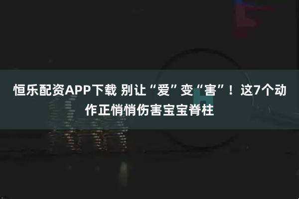 恒乐配资APP下载 别让“爱”变“害”!这7个动作正悄悄伤害宝宝脊柱
