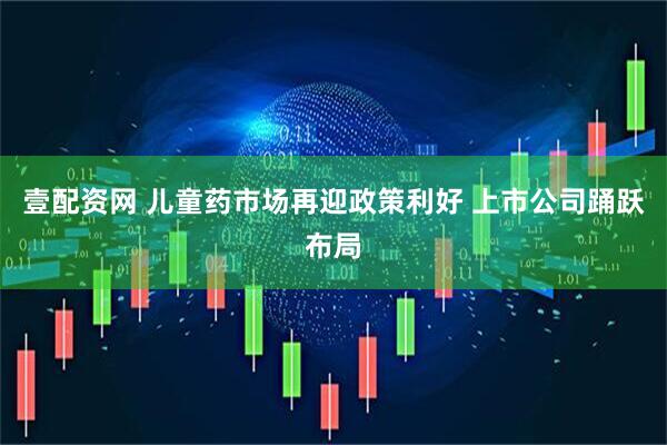 壹配资网 儿童药市场再迎政策利好 上市公司踊跃布局