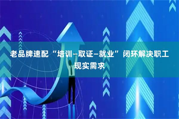 老品牌速配 “培训—取证—就业” 闭环解决职工现实需求
